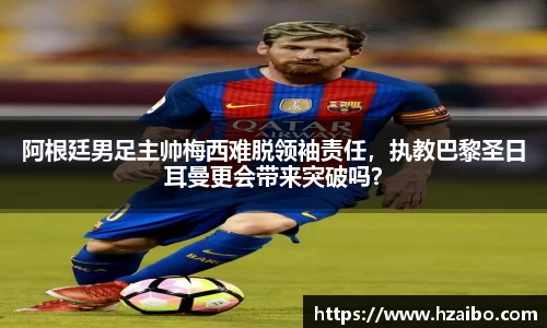 阿根廷男足主帅梅西难脱领袖责任，执教巴黎圣日耳曼更会带来突破吗？
