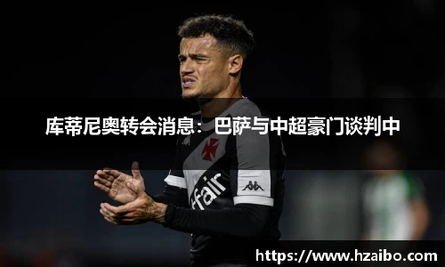 库蒂尼奥转会消息：巴萨与中超豪门谈判中