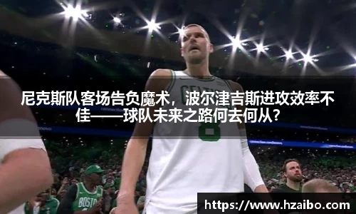 尼克斯队客场告负魔术，波尔津吉斯进攻效率不佳——球队未来之路何去何从？
