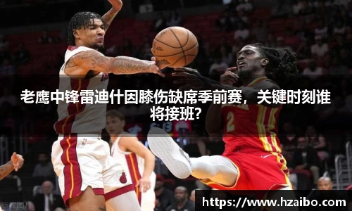 老鹰中锋雷迪什因膝伤缺席季前赛，关键时刻谁将接班？