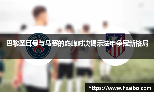 巴黎圣耳曼与马赛的巅峰对决揭示法甲争冠新格局